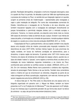 92
período. Rarefação demográfica, emigração e nenhuma imigração estrangeira, esse
é o quadro do Piauí no período. As décadas a partir de 1880 são significativas para
o processo de mudança no Piauí, no sentido de sua integração regional e é quando
surgem os primeiros sinais de modernização – representados pela navegação a
vapor e pele instalação do telégrafo. Por conta das necessidades comerciais do
Estado, intensificou-se a navegação do rio Parnaíba e de seus afluentes, que
também impuseram ligações com a navegação de cabotagem diversificando as
praças fornecedoras e permitindo relações diretas com o mercado europeu e
americano. Teresina, no mesmo período, era descrita como tendo mais ou menos
500 casas de alvenaria e todas as demais de pau a pique. Existiam ruas inteiras de
casas de palha, a iluminação era a lampião de querosene, inexistia qualquer sistema
de esgoto e o cavalo era o único meio de condução (QUEIROZ, 2011, p. 19-25).
A população do Piauí e, particularmente, a de sua capital, também viveu àquela
época uma situação crítica de miséria, provocada pela imigração nordestina. Em
decorrência da seca (1877-1879), famílias inteiras fugiam de suas províncias da
região nordeste, em busca de melhores condições de sobrevivência, para a
Amazônia, à época região da borracha. O período entre 1877-1914 marcou para
Teresina uma época de tentativas de ordenação do espaço urbano, quando seu ar
típico de cidade “ordeira” e “pacata”, como registra a memória oficial, se altera com a
instalação de novos habitantes migrantes nordestinos e do interior do Piauí,
contribuindo para aumentar os conflitos sociais na cidade. (ARAÚJO, 2010, p. 21-
24). Em Um manicaca, Abdias Neves narra justamente o cotidiano dos migrantes,
através do personagem Pedro Gomes e de sua família. Também tece comentários
sobre a miséria em que se encontravam os retirantes, chegando ao ponto de as
mães entregarem as filhas à prostituição, angariando, com este ato, favores que lhe
seriam negados de outra forma (ARAÚJO, 2010, p. 56).
A leitura feita por A. Tito Filho tanto no Documento de uma época como na
biografia organizada em parceria com J. Miguel de Matos, também se fazem
presentes na 2ª e na 3ª edição de Um Manicaca,323
mas não aparecem na 5ª edição.
O que me interessa aqui é justamente perceber de que forma elas atuam na leitura
do romance – ou seja, de que forma elas tentam direcionar o leitor.
323
Não farei referencias à primeira e nem à quarta edições de Um manicaca. A segunda edição do
livro é uma reprodução da primeira, acrescida de um prefácio escrito por A. Tito Filho. A quarta edição
é uma reprodução da terceira, literalmente.
 