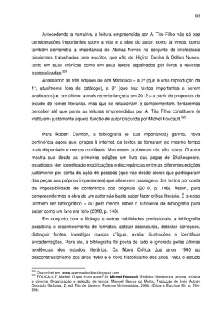 93
Antecedendo a narrativa, a leitura empreendida por A. Tito Filho não só traz
considerações importantes sobre a vida e a obra do autor, como já vimos, como
também demonstra a importância de Abdias Neves no conjunto de intelectuais
piauienses trabalhados pelo escritor, que vão de Higino Cunha à Odilon Nunes,
tanto em suas crônicas como em seus textos espalhados por livros e revistas
especializadas.324
Analisando as três edições de Um Manicaca – a 2ª (que é uma reprodução da
1ª, atualmente fora de catálogo), a 3ª (que traz textos importantes a serem
analisados) e, por último, a mais recente lançada em 2012 – a partir de propostas de
estudo de fontes literárias, mas que se relacionam e complementam, tentaremos
perceber até que ponto as leituras empreendidas por A. Tito Filho constituem (e
instituem) justamente aquela função de autor discutida por Michel Foucault.325
Para Robert Darnton, a bibliografia (e sua importância) ganhou nova
pertinência agora que, graças à internet, os textos se tornaram ao mesmo tempo
mais disponíveis e menos confiáveis. Mas esses problemas não são novos. O autor
mostra que desde as primeiras edições em livro das peças de Shakespeare,
estudiosos têm identificado modificações e discrepâncias entre as diferentes edições
justamente por conta da ação de pessoas (que vão desde atores que participaram
das peças aos próprios impressores) que alteravam passagens dos textos por conta
da impossibilidade de conferência dos originais (2010, p. 146). Assim, para
compreendermos a obra de um autor não basta saber fazer crítica literária. É preciso
também ser bibliográfico – ou pelo menos saber o suficiente de bibliografia para
saber como um livro era feito (2010, p. 148).
Em conjunto com a filologia e outras habilidades profissionais, a bibliografia
possibilita o reconhecimento de formatos, cotejar assinaturas, detectar correções,
distinguir fontes, investigar marcas d’água, avaliar ilustrações e identificar
encadernações. Para ele, a bibliografia foi posta de lado e ignorada pelas últimas
tendências dos estudos literários. Da Nova Crítica dos anos 1940 ao
desconstrucionismo dos anos 1960 e o novo historicismo dos anos 1980, o estudo
324
Disponível em: www.acervoatitofilho.blogspot.com
325
FOUCAULT, Michel. O que é um autor? In: Michel Foucault: Estética: literatura e pintura, música
e cinema. Organização e seleção de textos: Manoel Barros da Motta. Tradução de Inês Autran
Dourado Barbosa. 2. ed. Rio de Janeiro: Forense Universitária, 2006. (Ditos e Escritos III). p. 264-
298.
 