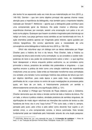 94
dos textos foi se separando cada vez mais de sua materialização em livro (2010, p.
149-150). Darnton – que tem como objetivo principal não apenas chamar nossa
atenção para a importância da bibliografia, mas também para o importante trabalho
realizado por Donald F. McKenzie – aponta que a bibliografia pode contribuir para
uma compreensão geral da literatura. Ela pode mostrar a diferença entre
experiências diversas: por exemplo, assistir uma encenação num palco e ler um
texto numa página. Quaisquer que fossem os efeitos imaginados pelo dramaturgo ao
redigir um texto, sua peça ganhava novos sentidos ao ser transformado em livro. A
ação dramática poderia apenas ser imaginada pelos leitores, agora guiados por
indícios tipográficos. Ele conclui apontando para a necessidade de uma
convergência entre bibliografia e história do livro (2010, p. 156-159).
Difícil não vislumbrar aqui um diálogo com as ideias elaboradas por Roger
Chartier para a história do livro e da leitura. Para Chartier, toda a história ou
sociologia da leitura está envolta numa contradição: ou se considera o caráter todo-
poderoso do texto e seu poder de condicionamento sobre o leitor – o que significa
fazer desaparecer a leitura enquanto prática autônoma; ou se considera como
primordial a leitura, produtora de sentidos não pretendidos e singulares – o que
significa encarar a prática do leitor como uma coleção indefinida de experiências
irredutíveis umas as outras. Cabe então ao historiador transformar essa contradição
(na verdade uma tensão) numa sociologia histórica das práticas de leitura que tem
por objetivo identificar, para cada época e para cada meio, as modalidades
partilhadas do ler, e que coloca no centro de suas investigações os processos pelos
quais, em face de um texto, é historicamente produzido um sentido e
diferenciadamente construída uma significação (2002, p. 121).
Ao analisar o Prólogo que Fernando de Rojas elaborou para a Celestina,
Chartier demonstra que ele indica a tensão central de toda a história da leitura. Por
um lado, a leitura é prática criadora, atividade produtora de sentidos singulares, de
significações de modo algum redutíveis as intenções dos autores de textos ou dos
fazedores de livros: ela é uma “caça furtiva”.326
Por outro lado, o leitor é, sempre,
pensado pelo autor, pelo crítico e pelo editor como devendo ficar sujeito a um
sentido único, a uma compreensão correta, a leitura autorizada. Esta tensão
fundamental pode ser trabalhada pelo historiador através de uma dupla pesquisa:
326
CERTEAU, Michel de. Ler: uma operação de caça. In: A invenção do cotidiano: 1. Artes de
fazer. 17. ed. Tradução de Ephraim Ferreira Alves. Petrópolis: Vozes, 2011. p. 236-263.
 