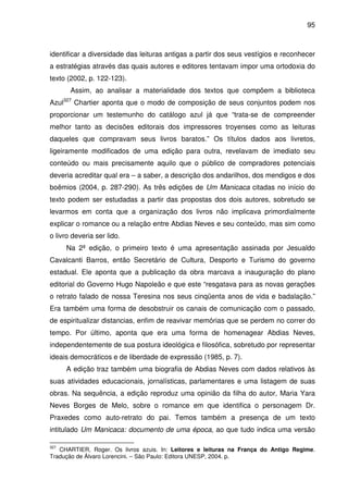 95
identificar a diversidade das leituras antigas a partir dos seus vestígios e reconhecer
a estratégias através das quais autores e editores tentavam impor uma ortodoxia do
texto (2002, p. 122-123).
Assim, ao analisar a materialidade dos textos que compõem a biblioteca
Azul327
Chartier aponta que o modo de composição de seus conjuntos podem nos
proporcionar um testemunho do catálogo azul já que “trata-se de compreender
melhor tanto as decisões editorais dos impressores troyenses como as leituras
daqueles que compravam seus livros baratos.” Os títulos dados aos livretos,
ligeiramente modificados de uma edição para outra, revelavam de imediato seu
conteúdo ou mais precisamente aquilo que o público de compradores potenciais
deveria acreditar qual era – a saber, a descrição dos andarilhos, dos mendigos e dos
boêmios (2004, p. 287-290). As três edições de Um Manicaca citadas no início do
texto podem ser estudadas a partir das propostas dos dois autores, sobretudo se
levarmos em conta que a organização dos livros não implicava primordialmente
explicar o romance ou a relação entre Abdias Neves e seu conteúdo, mas sim como
o livro deveria ser lido.
Na 2ª edição, o primeiro texto é uma apresentação assinada por Jesualdo
Cavalcanti Barros, então Secretário de Cultura, Desporto e Turismo do governo
estadual. Ele aponta que a publicação da obra marcava a inauguração do plano
editorial do Governo Hugo Napoleão e que este “resgatava para as novas gerações
o retrato falado de nossa Teresina nos seus cinqüenta anos de vida e badalação.”
Era também uma forma de desobstruir os canais de comunicação com o passado,
de espiritualizar distancias, enfim de reavivar memórias que se perdem no correr do
tempo. Por último, aponta que era uma forma de homenagear Abdias Neves,
independentemente de sua postura ideológica e filosófica, sobretudo por representar
ideais democráticos e de liberdade de expressão (1985, p. 7).
A edição traz também uma biografia de Abdias Neves com dados relativos às
suas atividades educacionais, jornalísticas, parlamentares e uma listagem de suas
obras. Na sequência, a edição reproduz uma opinião da filha do autor, Maria Yara
Neves Borges de Melo, sobre o romance em que identifica o personagem Dr.
Praxedes como auto-retrato do pai. Temos também a presença de um texto
intitulado Um Manicaca: documento de uma época, ao que tudo indica uma versão
327
CHARTIER, Roger. Os livros azuis. In: Leitores e leituras na França do Antigo Regime.
Tradução de Álvaro Lorencini. – São Paulo: Editora UNESP, 2004. p.
 