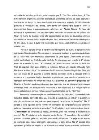 96
reduzida do trabalho publicado anteriormente por A. Tito Filho. Além disso, A. Tito
Filho também organizou as notas explicativas existentes ao final de cada capítulo e
numeradas ao longo do texto que funcionam como uma espécie de dicionário de
palavras e vocábulos da época, bem como um roteiro que ajuda o leitor a
compreender fatos e acontecimentos referidos por Abdias Neves. Ao final do
romance é apresentado um pequeno texto intitulado “A conversão na palavra da
filha”, na forma de diálogo, onde são apresentados ao leitor os (supostos) últimos
momentos de vida do autor, amparado pela filha, testemunha da conversão do pai à
fé em Deus, já que o autor era conhecido por seus posicionamentos ateístas e
anticlericais.
Já na 3ª edição temos a reprodução da biografia do autor, a reprodução da
opinião da filha de Abdias Neves sobre o romance e também a reprodução do texto
de A. Tito Filho, “Um Manicaca: documento de uma época”, bem como de suas
notas explicativas ao final de cada capítulo. As diferenças em relação à 2ª edição
estão na ausência do texto “A conversão na palavra da filha” ao final do livro. Ao
final do capítulo XVI, que encerra o romance, temos um estudo intitulado “Um
Manicaca: análise crítica”, de autoria da Prof.ª Maria do Socorro Magalhães Rios, em
que ao longo de 24 páginas a autora aborda questões como a relação entre o
romance e o contexto literário brasileiro e piauiense; sua estrutura narrativa e a
realidade teresinense no limiar do século XX. Seguindo os caminhos propostos por
Chartier e Darnton, podemos observar, por exemplo, que as edições trazem capas
diferentes. Mas um aspecto mais importante a ser observado é a relação que os
textos estabelecem com as notas explicativas elaboradas por A. Tito Filho.
Tomemos como exemplo um trecho do início do capítulo I, “O acendedor de
lampiões passou correndo pela rua, levando a escadinha ao ombro”, e prestemos
atenção ao termo (na verdade um personagem) “acendedor de lampiões”. Na 5ª
edição o texto aparece desta forma: “O acendedor de lampiões2
passou correndo
pela rua, levando a escadinha ao ombro”. Na 2ª edição o texto aparece desta forma:
“O acendedor de lampiões (2) passou, correndo, pela rua, levando a escadinha ao
ombro”. Na 3ª edição o texto aparece desta forma: “O acendedor de lampiões2
passou, correndo, pela rua, levando a escadinha ao ombro”. Ou seja, na 5ª edição
os números das notas aparecem sobrescritos e sem grifos. Na 2ª edição eles
aparecem grifados em negrito e os números das notas aparecem entre parênteses
 