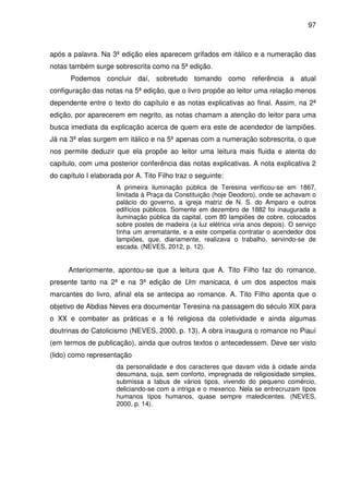97
após a palavra. Na 3ª edição eles aparecem grifados em itálico e a numeração das
notas também surge sobrescrita como na 5ª edição.
Podemos concluir daí, sobretudo tomando como referência a atual
configuração das notas na 5ª edição, que o livro propõe ao leitor uma relação menos
dependente entre o texto do capítulo e as notas explicativas ao final. Assim, na 2ª
edição, por aparecerem em negrito, as notas chamam a atenção do leitor para uma
busca imediata da explicação acerca de quem era este de acendedor de lampiões.
Já na 3ª elas surgem em itálico e na 5ª apenas com a numeração sobrescrita, o que
nos permite deduzir que ela propõe ao leitor uma leitura mais fluida e atenta do
capítulo, com uma posterior conferência das notas explicativas. A nota explicativa 2
do capítulo I elaborada por A. Tito Filho traz o seguinte:
A primeira iluminação pública de Teresina verificou-se em 1867,
limitada à Praça da Constituição (hoje Deodoro), onde se achavam o
palácio do governo, a igreja matriz de N. S. do Amparo e outros
edifícios públicos. Somente em dezembro de 1882 foi inaugurada a
iluminação pública da capital, com 80 lampiões de cobre, colocados
sobre postes de madeira (a luz elétrica viria anos depois). O serviço
tinha um arrematante, e a este competia contratar o acendedor dos
lampiões, que, diariamente, realizava o trabalho, servindo-se de
escada. (NEVES, 2012, p. 12).
Anteriormente, apontou-se que a leitura que A. Tito Filho faz do romance,
presente tanto na 2ª e na 3ª edição de Um manicaca, é um dos aspectos mais
marcantes do livro, afinal ela se antecipa ao romance. A. Tito Filho aponta que o
objetivo de Abdias Neves era documentar Teresina na passagem do século XIX para
o XX e combater as práticas e a fé religiosa da coletividade e ainda algumas
doutrinas do Catolicismo (NEVES, 2000, p. 13). A obra inaugura o romance no Piauí
(em termos de publicação), ainda que outros textos o antecedessem. Deve ser visto
(lido) como representação
da personalidade e dos caracteres que davam vida à cidade ainda
desumana, suja, sem conforto, impregnada de religiosidade simples,
submissa a tabus de vários tipos, vivendo do pequeno comércio,
deliciando-se com a intriga e o mexerico. Nela se entrecruzam tipos
humanos tipos humanos, quase sempre maledicentes. (NEVES,
2000, p. 14).
 