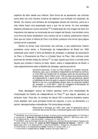 80
trajetória de leitor desde sua infância. Esta forma de se apresentar nas crônicas
como leitor era uma maneira (criativa) de legitimar sua condição (no presente), de
literato. Ou mesmo uma tentativa de consagração através da memória, como se a
vida inteira fosse uma preparação para o que iria se tornar, foi uma estratégia
bastante utilizada por outros escritores.280
A elaboração de uma imagem de leitor era
importante não apenas na construção de sua imagem de literato, mas também como
uma forma de tentar estabelecer uma maneira de ler a história: poderíamos mesmo
dizer que ao (re)ler a história do Piauí e do Brasil, produzia uma forma (que julgava
correta) de ler o passado.
Dentre os temas mais recorrentes nas crônicas, e que poderíamos mesmo
considerar como séries, a Proclamação da Independência do Brasil em 1822
(sobretudo para inserir o tema da Batalha do Jenipapo); a abolição da escravatura
no Piauí; o Povoamento do Piauí e o Estado Novo no Piauí. São crônicas muito
próximas do sentido antigo da crônica,281
ou seja, aquele que toma o cronista como
aquele que compila e historia os fatos. Assim, sobre a independência do Brasil, e
mais especificamente sobre a Batalha do Jenipapo, aponta que ela foi
carnificina pavorosa. A luta no Piauí decidiria a unidade nacional.
Achamos, pois, que a verdadeira independência do Brasil se verificou
a 13.03.1823, às margens do rio Jenipapo, perto da vila piauiense de
Campo Maior. Salvo melhor juízo. Três as fases do processo político
da independência: o gesto inicial e pioneiro dos parnaibanos, depois
a habilidade do dono de gado e vaqueiro chamado Manuel de Sousa
Martins e por fim a consolidação destes fatos na sangrenta batalha
do Jenipapo, a 13.03.1823 – data da verdadeira emancipação do
Brasil, com a afirmação da unidade nacional.282
Essa abordagem acerca da história aparecia como uma necessidade de
interpretação da história da independência no Piauí,283
que alguns, apontava, já
tentavam fazer. Para ele, no começo do século XIX a economia brasileira estava
muito abalada, com suas principais fontes de riquezas, o ouro, os diamantes e o
açúcar, desorganizadas e decadentes. Por conta dessa situação
Retornando a Portugal, em 1821, dom João VI despachou para o
comando das armas do Piauí o oficial português João José da Cunha
280
BRANDIM, Ana Cristina Meneses de Sousa. A crônica como escrita autobiográfica: A. Tito Filho e
a invenção de si. Anais do XXVI Simpósio Nacional de História – ANPUH – São Paulo, julho, 2011,
p. 10. Disponível em: < http://bit.ly/J9vitj >. Acesso em: 21 maio 2012.
281
OLIVEIRA, José de Arimatéa Vitoriano de. História em crônicas/crônicas da história: Fortaleza nas
décadas iniciais do século XX. Anais do XXVI Simpósio Nacional de História – ANPUH – São
Paulo, julho, 2011, p. 8. Disponível em: < http://bit.ly/OJeD3U >. Acesso em: 30 agosto 2012.
282
TITO FILHO, A. A Independência. O Dia, Teresina, 21 outubro 1987, p. 4.
283
TITO FILHO, A. Independência. O Dia, Teresina, 09 março 1989, p. 4.
 