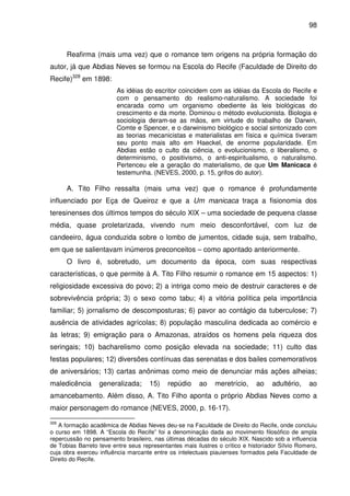 98
Reafirma (mais uma vez) que o romance tem origens na própria formação do
autor, já que Abdias Neves se formou na Escola do Recife (Faculdade de Direito do
Recife)328
em 1898:
As idéias do escritor coincidem com as idéias da Escola do Recife e
com o pensamento do realismo-naturalismo. A sociedade foi
encarada como um organismo obediente às leis biológicas do
crescimento e da morte. Dominou o método evolucionista. Biologia e
sociologia deram-se as mãos, em virtude do trabalho de Darwin,
Comte e Spencer, e o darwinismo biológico e social sintonizado com
as teorias mecanicistas e materialistas em física e química tiveram
seu ponto mais alto em Haeckel, de enorme popularidade. Em
Abdias estão o culto da ciência, o evolucionismo, o liberalismo, o
determinismo, o positivismo, o anti-espiritualismo, o naturalismo.
Pertenceu ele a geração do materialismo, de que Um Manicaca é
testemunha. (NEVES, 2000, p. 15, grifos do autor).
A. Tito Filho ressalta (mais uma vez) que o romance é profundamente
influenciado por Eça de Queiroz e que a Um manicaca traça a fisionomia dos
teresinenses dos últimos tempos do século XIX – uma sociedade de pequena classe
média, quase proletarizada, vivendo num meio desconfortável, com luz de
candeeiro, água conduzida sobre o lombo de jumentos, cidade suja, sem trabalho,
em que se salientavam inúmeros preconceitos – como apontado anteriormente.
O livro é, sobretudo, um documento da época, com suas respectivas
características, o que permite à A. Tito Filho resumir o romance em 15 aspectos: 1)
religiosidade excessiva do povo; 2) a intriga como meio de destruir caracteres e de
sobrevivência própria; 3) o sexo como tabu; 4) a vitória política pela importância
familiar; 5) jornalismo de descomposturas; 6) pavor ao contágio da tuberculose; 7)
ausência de atividades agrícolas; 8) população masculina dedicada ao comércio e
às letras; 9) emigração para o Amazonas, atraídos os homens pela riqueza dos
seringais; 10) bacharelismo como posição elevada na sociedade; 11) culto das
festas populares; 12) diversões contínuas das serenatas e dos bailes comemorativos
de aniversários; 13) cartas anônimas como meio de denunciar más ações alheias;
maledicência generalizada; 15) repúdio ao meretrício, ao adultério, ao
amancebamento. Além disso, A. Tito Filho aponta o próprio Abdias Neves como a
maior personagem do romance (NEVES, 2000, p. 16-17).
328
A formação acadêmica de Abdias Neves deu-se na Faculdade de Direito do Recife, onde concluiu
o curso em 1898. A “Escola do Recife” foi a denominação dada ao movimento filosófico de ampla
repercussão no pensamento brasileiro, nas últimas décadas do século XIX. Nascido sob a influencia
de Tobias Barreto teve entre seus representantes mais ilustres o crítico e historiador Sílvio Romero,
cuja obra exerceu influência marcante entre os intelectuais piauienses formados pela Faculdade de
Direito do Recife.
 