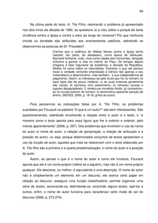 99
Na última parte do texto, A. Tito Filho, retomando o problema já apresentado
nos dois livros da década de 1980, se questiona (e a nós) sobre o porquê de tanta
virulência contra a Igreja e contra o clero ao longo do romance? Por que nenhuma
virtude ou bondade são atribuídas aos ensinamentos católicos, sobretudo se
observarmos as posturas do Dr. Praxedes?
Cremos que a violência de Abdias Neves contra a Igreja tenha
nascido, em parte, do desespero, numa época de desilusão.
Bacharel brilhante, culto, vivia numa cidade sem horizontes, obrigado
inclusive a ganhar a vida no interior do Piauí. Só tempos depois
chegaria à fase fulgurante da existência: o Senado da República.
Abdias foi como todos os naturalistas. Escreveu o que ele pensou
fosse a verdade, tomando emprestado à ciência não apenas o seu
materialismo e determinismo, mas também, a sua independência de
julgamento. Assim: a) interessou-se pelo bruto que há no homem; b)
seus tipos são de pouco intelecto; c) as suas criaturas geralmente
são vazias; d) escreveu com pessimismo; e) remexeu cousas e
lugares desagradáveis; f) revelou-se moralista ferido; g) concentrou-
se no mundo exterior do homem; h) demonstrou aparente isenção de
ânimo. (NEVES, 2000, p. 18-19, grifos do autor).
Para pensarmos as colocações feitas por A. Tito Filho, os problemas
suscitados por Foucault na palestra “O que é um autor?” são bem interessantes. São
questionamentos, sobretudo envolvendo a relação entre o autor e o texto, e “a
maneira como o texto aponta para essa figura que lhe é exterior e anterior, pelo
menos aparentemente” (2006, p. 267). Dos problemas que envolvem o uso do nome
do autor (o nome do autor, a relação de apropriação, a relação de atribuição e a
posição do autor), ou seja, porque determinados conjuntos de textos apresentam o
uso da função de autor, aqueles que mais se relacionam com o texto elaborado por
A. Tito filho são a primeira e a quarta problematização: o nome do autor e a posição
do autor.
Assim, ao pensar o que é o nome do autor e como ele funciona, Foucault
aponta que ele é um nome próprio (refere-se a alguém), mas não é um nome próprio
qualquer. Ele descreve, ou melhor, é equivalente a uma descrição. O nome do autor
não é simplesmente um elemento em um discurso, ele exerce certo papel em
relação ao discurso: assegura uma função classificatória; permite organizar uma
série de textos, secionando-os, delimitando-os, excluindo alguns textos, opô-los a
outros; enfim, o nome do autor funciona para caracterizar certo modo de ser do
discurso (2006, p. 273-274).
 