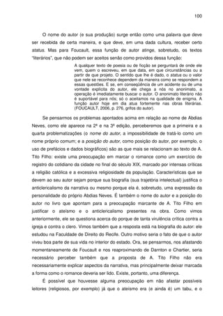 100
O nome do autor (e sua produção) surge então como uma palavra que deve
ser recebida de certa maneira, e que deve, em uma dada cultura, receber certo
status. Mas para Foucault, essa função de autor atinge, sobretudo, os textos
“literários”, que não podem ser aceitos senão como providos dessa função:
A qualquer texto de poesia ou de ficção se perguntará de onde ele
vem, quem o escreveu, em que data, em que circunstâncias ou a
partir de que projeto. O sentido que lhe é dado, o status ou o valor
que nele se reconhece dependem da maneira como se respondem a
essas questões. E se, em conseqüência de um acidente ou de uma
vontade explícita do autor, ele chega a nós no anonimato, a
operação é imediatamente buscar o autor. O anonimato literário não
é suportável para nós; só o aceitamos na qualidade de enigma. A
função autor hoje em dia atua fortemente nas obras literárias.
(FOUCAULT, 2006, p. 276, grifos do autor).
Se pensarmos os problemas apontados acima em relação ao nome de Abdias
Neves, como ele aparece na 2ª e na 3ª edição, perceberemos que a primeira e a
quarta problematizações (o nome do autor, a impossibilidade de tratá-lo como um
nome próprio comum; e a posição do autor, como posição do autor, por exemplo, o
uso de prefácios e dados biográficos) são as que mais se relacionam ao texto de A.
Tito Filho: existe uma preocupação em marcar o romance como um exercício de
registro do cotidiano da cidade no final do século XIX, marcado por intensas críticas
a religião católica e a excessiva religiosidade da população. Características que se
devem ao seu autor sejam porque sua biografia (sua trajetória intelectual) justifica o
anticlericalismo da narrativa ou mesmo porque ela é, sobretudo, uma expressão da
personalidade do próprio Abdias Neves. É também o nome do autor e a posição do
autor no livro que apontam para a preocupação marcante de A. Tito Filho em
justificar o ateísmo e o anticlericalismo presentes na obra. Como vimos
anteriormente, ele se questiona acerca do porque de tanta virulência crítica contra a
igreja e contra o clero. Vimos também que a resposta está na biografia do autor: ele
estudou na Faculdade de Direito do Recife. Outro motivo seria o fato de que o autor
viveu boa parte de sua vida no interior do estado. Ora, se pensarmos, nos afastando
momentaneamente de Foucault e nos reaproximando de Darnton e Chartier, seria
necessário perceber também que a proposta de A. Tito Filho não era
necessariamente explicar aspectos da narrativa, mas principalmente deixar marcada
a forma como o romance deveria ser lido. Existe, portanto, uma diferença.
É possível que houvesse alguma preocupação em não afastar possíveis
leitores (religiosos, por exemplo) já que o ateísmo era (e ainda é) um tabu, e o
 