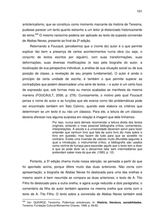 101
anticlericalismo, que se constituiu como momento marcante da história de Teresina,
pudesse parecer um tanto quanto estranho a um leitor já distanciado historicamente
do tema.329
O mesmo raciocínio poderia ser aplicado ao texto da suposta conversão
de Abdias Neves, presente ao final da 2ª edição.
Retornando a Foucault, percebemos que o (nome do) autor é o que permite
explicar tão bem a presença de certos acontecimentos numa obra (ou seja, o
conjunto de textos escritos por alguém), com suas transformações, suas
deformações, suas diversas modificações (e isso pela biografia do autor, a
localização de sua perspectiva individual, a análise de sua situação social ou de sua
posição de classe, a revelação de seu projeto fundamental). O autor é ainda o
princípio de certa unidade de escrita; é também o que permite superar as
contradições que podem desencadear uma série de textos – o autor é um certo foco
de expressão que, sob formas mais ou menos acabadas se manifesta da mesma
maneira (FOUCAULT, 2006, p. 278). Curiosamente, o motivo pelo qual Foucault
pensa o nome do autor e as funções que ele exerce como tão problemáticas pode
ser encontrado também em Ítalo Calvino, quando este elabora os critérios que
determinam se um texto é ou não um clássico. Para ele, a leitura de um clássico
deveria oferecer-nos alguma surpresa em relação à imagem que dele tínhamos:
Por isso, nunca será demais recomendar a leitura direta dos textos
originais, evitando o mais possível bibliografia crítica, comentários,
interpretações. A escola e a universidade deveriam servir para fazer
entender que nenhum livro que fala de outro livro diz mais sobre o
livro em questão; mas fazem de tudo para que se acredite no
contrário. Existe uma inversão de valores muito difundida segundo a
qual a introdução, o instrumental crítico, a bibliografia são usados
como cortina de fumaça para esconder aquilo que o texto tem a dizer
e que só pode dizer se o deixarmos falar sem intermediários que
pretendam saber mais do que ele. (1993, p. 12).
Portanto, a 5ª edição chama muita nossa atenção, se pensada a partir do que
foi apontado acima, porque difere muito das duas anteriores. Não conta com
apresentação; a biografia de Abdias Neves foi deslocada para uma das orelhas e
mesmo assim é bem resumida se compara as duas anteriores; o texto de A. Tito
Filho foi deslocado para a outra orelha, e agora surge reduzido a dois parágrafos; o
comentário da filha do autor também aparece na mesma orelha que conta com o
texto de A. Tito Filho. O texto sobre a conversão de Abdias Neves também está
329
Ver: QUEIROZ, Teresinha. Polêmicas anticlericais. In: História, literatura, sociabilidades.
Teresina: Fundação Cultural Monsenhor Chaves, 1998. p. 69-82.
 