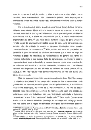 102
ausente, como na 3ª edição. Assim, o leitor já entra em contato direto com a
narrativa, sem intermediários, sem comentários prévios, sem explicações e
justificativas acerca de Abdias Neves e seu pensamento ou mesmo sobre o prórpio
romance.
Ele (o leitor) poderá agora, a partir de uma “leitura direta’ do texto pensar e
elaborar suas próprias ideias sobre o romance, como por exemplo, o papel do
narrador, sem dúvida uma figura interessante, desde que consigamos distinguir o
autor-pessoa (isto é, o artista) do autor-criador (isto é, a função estético-formal
engendradora da obra).330
Esta nova edição também é capaz de gerar uma nova
revisão acerca de algumas interpretações acerca da obra, como por exemplo, sua
suposta falta de unidade de enredo e excessos doutrinários como grandes
problemas formais de Um manicaca.331
Além, é claro, dos aspectos que podem ser
pensados a partir do retrato do cotidiano teresinense que é feito ao longo do
romance: o papel do intelectual; as representações de gênero; sua forma de
romance naturalista e sua suposta falta de complexidade da trama; o papel e
representação da igreja e da religião; a representação da cidade e sua organização;
as polêmicas anticlericais e o papel da maçonaria; bem como todo o trabalho do
narrador para organizar tudo isso em meio ao cotidiano da cidade (MAGALHÃES,
2005, p. 07-14). Não é pouca coisa. Sem dúvida um livro a ser lido, sem dúvida uma
edição a ser pensada.
Mas, de qualquer forma, todo esse empreendimento de A. Tito Filho, no que
diz respeito a estabelecer Abdias Neves como grande escritor, e seu romance como
grande obra da literatura piauiense passa também pela dimensão, já abordada ao
longo desta dissertação, da escrita de si. Para Ghiraldelli Jr., no final do século
passado ficou mais difícil que no início do mesmo século fazer uma associação
instantânea entre um “indivíduo”, com sua “intimidade” delimitada e facilmente
reconhecível, e uma única “identidade” ligada a ele.332
Se a noção (moderna) de
sujeito pode ser deixada de lado na psicologia, na sociologia e na pedagogia atuais,
isso não ocorre com a noção de identidade. O eu pode ser enconstado, posto de
330
FARACO, Carlos Alberto. Autor e autoria. In: BRAIT, Beth (Org.). Bakhtin: conceitos-chave. 4. ed.
São Paulo: Contexto, 2008. p. 37-60.
331
MAGALHÃES, Maria do Socorro Rios. Um Manicaca. In: Literatura Piauiense: horizontes de
leitura e crítica literária (1900-1930). Teresina: Fundação Cultural Monsenhor Chaves, 1998. p. 400-
416.
332
GHIRALDELLI Jr, Paulo. Subjetividade e pragmatismo. In: GUIRALDELLI Jr, Paulo; RORTY,
Richard. Ensaios pragmatistas: sobre subjetividade e verdade. Rio de Janeiro: DP&A, 2006. p. 42..
 