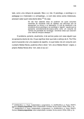 103
lado, como uma relíquia do passado. Mas o si, não. O psicólogo, o sociólogo e o
pedagogo (e o historiador e o antropólogo...) e com eles vários outros intelectuais,
precisam saber quem esta diante deles.333
Ou seja:
Só vão ficar sabendo disso se puderem ver quais conjuntos
coerentes de narrativas mais se repetem nos discursos que se
apresentam na clínica e no laboratório. O imã da coerência e da
constância dá ao psicólogo e ao sociólogo o ‘alguém’, aquele que se
apresenta concretamente-de-corpo-e-alma como um conjunto de
‘centros de gravidade de narrativas’; narrativas estas que costuram
uma ‘rede de crenças e desejos’.334
O problema, portanto, atualmente, é de sermos justos com esse alguém que
se apresenta diante de nós. O que significar dizer que todo o esforço de A. Tito Filho
acorre buscando criar uma espécie de espelho, no qual todos nós em conjunto com
o próprio Abdias Neves, pudemos olhar e dizer: “sim, eis aí Abdias Neves”. Lógico, o
próprio Abdias Neves diria: “sim, este aí sou eu”.
333
GHIRALDELLI Jr, Paulo. Subjetividade e pragmatismo. In: GUIRALDELLI Jr, Paulo; RORTY,
Richard. Ensaios pragmatistas: sobre subjetividade e verdade. Rio de Janeiro: DP&A, 2006. p. 44..
334
GHIRALDELLI Jr, Paulo. Subjetividade e pragmatismo. In: GUIRALDELLI Jr, Paulo; RORTY,
Richard. Ensaios pragmatistas: sobre subjetividade e verdade. Rio de Janeiro: DP&A, 2006. p. 44.
 