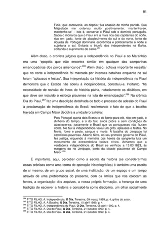81
Fidié, que escreveria, ao depois: ‘Na ocasião de minha partida. Sua
Majestade me ordenou muito positivamente: mantenha-se,
mantenha-se’ – isto é, conserve o Piauí sob o domínio português.
Sabia o monarca que o Piauí era a mais rica das capitanias do norte,
rico em gado, fonte de abastecimento do sul e do norte, fonte de
riqueza de Portugal dominaria econômica e politicamente o norte e
sujeitaria o sul. Evitaria o triunfo dos independentes na Bahia,
cortando o suprimento de carne.284
Além disso, o cronista julgava que a independência no Piauí e no Maranhão
era uma “epopéia que não encontra similar em qualquer das campanhas
emancipadoras dos povos americanos”.285
Além disso, achava importante ressaltar
que no norte a independência foi marcada por intensas batalhas enquanto no sul
foram “aplausos e festas”. Sua interpretação da história da independência no Piauí
demonstra que o Estado não aderiu à independência, constituiu-a. Portanto, “há
necessidade de revisão de livros de história pátria, notadamente os didáticos, em
que deve ser incluído o esforço piauiense na luta de emancipação”.286
Na crônica
Dia do Piauí,287
faz uma descrição detalhada de todo o processo de adesão do Piauí
à proclamação de independência do Brasil, reafirmando o fato de que a batalha
travada em Campo Maior decidira a unidade brasileira:
Pois Portugal queria dois Brasis: o do Norte para ele, rico em gado, o
dinheiro do tempo, e o do Sul, ainda pobre e sem condições de
abastecer-se, justamente o Brasil que os portugueses não faziam
conta. No Sul a independência valeu um grito, aplausos e festas. No
Norte, fome e peste, sangue e morte. A batalha do Jenipapo foi
carnificina pavorosa. Alberto Silva, no seu primeiro governo do Piauí,
fez justiça, erguendo à memória dos heróis da sangrenta luta um
monumento de extraordinária beleza cívica. Achamos que a
verdadeira independência do Brasil se verificou a 13.03.1823, às
margens do rio Jenipapo, perto da cidade piauiense de Campo
Maior.288
É importante, aqui, perceber como a escrita da história (se considerarmos
essas crônicas como uma forma de operação historiográfica) é também uma escrita
de si mesmo, de um grupo social, de uma instituição, de um espaço e um tempo
através de uma problemática do presente, com os limites que nos colocam as
fontes, a organização dos arquivos, a nossa própria formação, a herança de uma
tradição de escrever a história e concebê-la como disciplina, um olhar socialmente
284
TITO FILHO, A. Independência. O Dia, Teresina, 09 março 1989, p. 4, grifos do autor.
285
TITO FILHO, A. A Batalha. O Dia, Teresina, 10 abril 1989, p. 4.
286
TITO FILHO, A. Independência do Piauí. O Dia, Teresina, 05 abril 1990, p. 4.
287
TITO FILHO, A. Dia do Piauí. O Dia, Teresina, 21 outubro 1990, p. 4.
288
TITO FILHO, A. Dia do Piauí. O Dia, Teresina, 21 outubro 1990, p. 4.
 