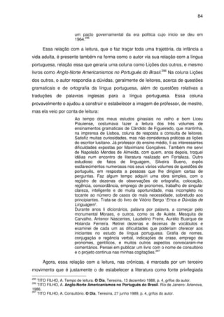 84
um pacto governamental da era política cujo inicio se deu em
1964.295
Essa relação com a leitura, que o faz traçar toda uma trajetória, da infância a
vida adulta, é presente também na forma como o autor via sua relação com a língua
portuguesa, relação essa que geraria uma coluna como Lições dos outros, e mesmo
livros como Anglo-Norte Americanismos no Português do Brasil.296
Na coluna Lições
dos outros, o autor respondia a dúvidas, geralmente de leitores, acerca de questões
gramaticais e de ortografia da língua portuguesa, além de questões relativas a
traduções de palavras inglesas para a língua portuguesa. Essa coluna
provavelmente o ajudou a construir e estabelecer a imagem de professor, de mestre,
mas ela veio por conta de leitura:
Ao tempo dos meus estudos ginasiais no velho e bom Liceu
Piauiense, costumava fazer a leitura dos três volumes de
ensinamentos gramaticais de Cândido de Figueiredo, que mantinha,
na imprensa de Lisboa, coluna de resposta a consulta de leitores.
Satisfiz muitas curiosidades, mas não considerava práticas as lições
do escritor lusitano. Já professor do ensino médio, li as interessantes
dificuldades expostas por Maximiano Gonçalves. Também me servi
de Napoleão Mendes de Almeida, com quem, anos depois, troquei
idéias num encontro de literatura realizado em Fortaleza. Outro
estudioso de fatos de linguagem, Silveira Bueno, expôs
esclarecimentos numerosos nos seus vários volumes de questões de
português, em resposta a pessoas que lhe dirigiam cartas de
perguntas. Faz algum tempo adquiri uma obra simples, com o
registro de dezenas de observações de ortografia, colocação,
regência, concordância, emprego de pronomes, trabalho de singular
clareza, inteligente e de muita oportunidade, mas incompleto no
tocante ao número de casos de mais necessidade, sobretudo aos
principiantes. Trata-se do livro de Vitório Bergo ‘Erros e Dúvidas de
Linguagem’.
Durante anos li dicionários, palavra por palavra, a começar pelo
monumental Moraes, e outros, como os de Aulete, Mesquita de
Carvalho, Antenor Nascentes, Laudelino Freire, Aurélio Buarque de
Holanda Ferreira. Retirei dezenas e dezenas de vocábulos e
examinei de cada um as dificuldades que poderiam oferecer aos
iniciantes no estudo de língua portuguesa. Grafia de nomes,
conjugação e regência verbal, indicações de crase, emprego de
pronomes, gentílicos, e muitos outros aspectos convocaram-me
comentários. Pensei em publicar um livro com o nome de consultório
e o projeto continua nas minhas cogitações.297
Agora, essa relação com a leitura, nas crônicas, é marcada por um terceiro
movimento que é justamente o de estabelecer a literatura como fonte privilegiada
295
TITO FILHO, A. Tempo de leitura. O Dia, Teresina, 13 dezembro 1988, p. 4, grifos do autor.
296
TITO FILHO, A. Anglo-Norte Americanismos no Português do Brasil. Rio de Janeiro: Artenova,
1986.
297
TITO FILHO, A. Consultório. O Dia, Teresina, 27 junho 1989, p. 4, grifos do autor.
 