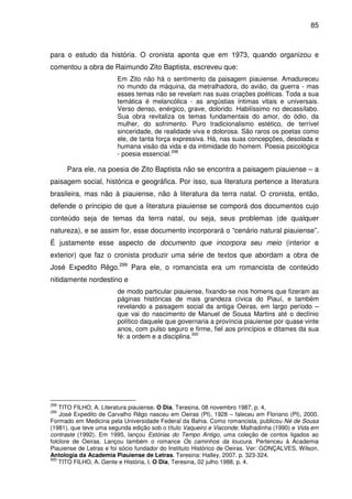 85
para o estudo da história. O cronista aponta que em 1973, quando organizou e
comentou a obra de Raimundo Zito Baptista, escreveu que:
Em Zito não há o sentimento da paisagem piauiense. Amadureceu
no mundo da máquina, da metralhadora, do avião, da guerra - mas
esses temas não se revelam nas suas criações poéticas. Toda a sua
temática é melancólica - as angústias íntimas vitais e universais.
Verso denso, enérgico, grave, dolorido. Habilíssimo no decassílabo.
Sua obra revitaliza os temas fundamentais do amor, do ódio, da
mulher, do sofrimento. Puro tradicionalismo estético, de terrível
sinceridade, de realidade viva e dolorosa. São raros os poetas como
ele, de tanta força expressiva. Há, nas suas concepções, desolada e
humana visão da vida e da intimidade do homem. Poesia psicológica
- poesia essencial.298
Para ele, na poesia de Zito Baptista não se encontra a paisagem piauiense – a
paisagem social, histórica e geográfica. Por isso, sua literatura pertence a literatura
brasileira, mas não à piauiense, não à literatura da terra natal. O cronista, então,
defende o principio de que a literatura piauiense se comporá dos documentos cujo
conteúdo seja de temas da terra natal, ou seja, seus problemas (de qualquer
natureza), e se assim for, esse documento incorporará o “cenário natural piauiense”.
É justamente esse aspecto de documento que incorpora seu meio (interior e
exterior) que faz o cronista produzir uma série de textos que abordam a obra de
José Expedito Rêgo.299
Para ele, o romancista era um romancista de conteúdo
nitidamente nordestino e
de modo particular piauiense, fixando-se nos homens que fizeram as
páginas históricas de mais grandeza cívica do Piauí, e também
revelando a paisagem social da antiga Oeiras, em largo período –
que vai do nascimento de Manuel de Sousa Martins até o declínio
político daquele que governaria a província piauiense por quase vinte
anos, com pulso seguro e firme, fiel aos princípios e ditames da sua
fé: a ordem e a disciplina.300
298
TITO FILHO, A. Literatura piauiense. O Dia, Teresina, 08 novembro 1987, p. 4,
299
José Expedito de Carvalho Rêgo nasceu em Oeiras (PI), 1928 – faleceu em Floriano (PI), 2000.
Formado em Medicina pela Universidade Federal da Bahia. Como romancista, publicou Né de Sousa
(1981), que teve uma segunda edição sob o título Vaqueiro e Visconde; Malhadinha (1990) e Vida em
contraste (1992). Em 1995, lançou Estórias do Tempo Antigo, uma coleção de contos ligados ao
folclore de Oeiras. Lançou também o romance Os caminhos da loucura. Pertenceu à Academia
Piauiense de Letras e foi sócio fundador do Instituto Histórico de Oeiras. Ver: GONÇALVES, Wilson.
Antologia da Academia Piauiense de Letras. Teresina: Halley, 2007. p. 323-324.
300
TITO FILHO, A. Gente e História, I. O Dia, Teresina, 02 julho 1988, p. 4.
 