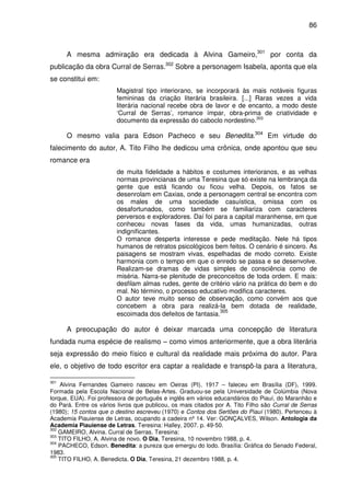 86
A mesma admiração era dedicada à Alvina Gameiro,301
por conta da
publicação da obra Curral de Serras.302
Sobre a personagem Isabela, aponta que ela
se constitui em:
Magistral tipo interiorano, se incorporará às mais notáveis figuras
femininas da criação literária brasileira. [...] Raras vezes a vida
literária nacional recebe obra de lavor e de encanto, a modo deste
‘Curral de Serras’, romance ímpar, obra-prima de criatividade e
documento da expressão do caboclo nordestino.303
O mesmo valia para Edson Pacheco e seu Benedita.304
Em virtude do
falecimento do autor, A. Tito Filho lhe dedicou uma crônica, onde apontou que seu
romance era
de muita fidelidade a hábitos e costumes interioranos, e as velhas
normas provincianas de uma Teresina que só existe na lembrança da
gente que está ficando ou ficou velha. Depois, os fatos se
desenrolam em Caxias, onde a personagem central se encontra com
os males de uma sociedade casuística, omissa com os
desafortunados, como também se familiariza com caracteres
perversos e exploradores. Daí foi para a capital maranhense, em que
conheceu novas fases da vida, umas humanizadas, outras
indignificantes.
O romance desperta interesse e pede meditação. Nele há tipos
humanos de retratos psicológicos bem feitos. O cenário é sincero. As
paisagens se mostram vivas, espelhadas de modo correto. Existe
harmonia com o tempo em que o enredo se passa e se desenvolve.
Realizam-se dramas de vidas simples de consciência como de
miséria. Narra-se plenitude de preconceitos de toda ordem. E mais:
desfilam almas rudes, gente de critério vário na prática do bem e do
mal. No término, o processo educativo modifica caracteres.
O autor teve muito senso de observação, como convém aos que
concebem a obra para realizá-la bem dotada de realidade,
escoimada dos defeitos de fantasia.305
A preocupação do autor é deixar marcada uma concepção de literatura
fundada numa espécie de realismo – como vimos anteriormente, que a obra literária
seja expressão do meio físico e cultural da realidade mais próxima do autor. Para
ele, o objetivo de todo escritor era captar a realidade e transpô-la para a literatura,
301
Alvina Fernandes Gameiro nasceu em Oeiras (PI), 1917 – faleceu em Brasília (DF), 1999.
Formada pela Escola Nacional de Belas-Artes. Graduou-se pela Universidade de Colúmbia (Nova
Iorque, EUA). Foi professora de português e inglês em vários educandários do Piauí, do Maranhão e
do Pará. Entre os vários livros que publicou, os mais citados por A. Tito Filho são Curral de Serras
(1980); 15 contos que o destino escreveu (1970) e Contos dos Sertões do Piauí (1980). Pertenceu à
Academia Piauiense de Letras, ocupando a cadeira nº 14. Ver: GONÇALVES, Wilson. Antologia da
Academia Piauiense de Letras. Teresina: Halley, 2007. p. 49-50.
302
GAMEIRO, Alvina. Curral de Serras. Teresina:
303
TITO FILHO, A. Alvina de novo. O Dia, Teresina, 10 novembro 1988, p. 4.
304
PACHECO, Edson. Benedita: a pureza que emergiu do lodo. Brasília: Gráfica do Senado Federal,
1983.
305
TITO FILHO, A. Benedicta. O Dia, Teresina, 21 dezembro 1988, p. 4.
 