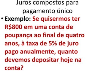 Juros compostos para
pagamento único
• Exemplo: Se quisermos ter
R$800 em uma conta de
poupança ao final de quatro
anos, à taxa de 5% de juro
pago anualmente, quanto
devemos depositar hoje na
conta?
 