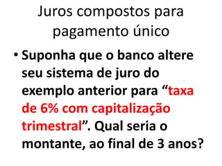 Juros compostos para
pagamento único
• Suponha que o banco altere
seu sistema de juro do
exemplo anterior para “taxa
de 6% com capitalização
trimestral”. Qual seria o
montante, ao final de 3 anos?
 