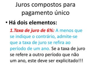 Juros compostos para
pagamento único
• Há dois elementos:
1.Taxa de juro de 6%: A menos que
se indique o contrário, admite-se
que a taxa de juro se refira ao
período de um ano. Se a taxa de juro
se refere a outro período que não
um ano, este deve ser explicitado!!!
 