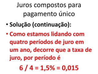 Juros compostos para
pagamento único
• Solução (continuação):
• Como estamos lidando com
quatro períodos de juro em
um ano, decorre que a taxa de
juro, por período é
6 / 4 = 1,5% = 0,015
 
