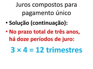 Juros compostos para
pagamento único
• Solução (continuação):
• No prazo total de três anos,
há doze períodos de juro:
3 × 4 = 12 trimestres
 