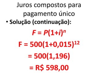 Juros compostos para
pagamento único
• Solução (continuação):
F = P(1+i)n
F = 500(1+0,015)12
= 500(1,196)
= R$ 598,00
 