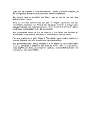 -¡Jaja jaja! Es un placer el conocerles señores. Ustedes quédense tranquilos, yo
me encargaré de que esta nueva adquisición de Inerxia obedezca.
-De manera cabal su propósito -dijo Braun, con un tono de voz que sonó
realmente atemorizante.
-Pero no debemos conformarnos con solo un Knight, seguiremos con este
experimento, crearemos más Knights para así poder venderlos a otros países y
recaudar ingresos para nuestros negocios, y luego invadir todo el mundo- Dijo un
hombre que parecía saber mucho del experimento.
-Los gobernantes idiotas de hoy no saben ni lo que hacen pero nosotros les
enseñaremos como se hace, ejerciendo la soberanía con mano de hierro,
Para eso enviaremos a estos Knight a New Alesia, nuestro primer objetivo es
controlar todo este país- dijo un sujeto que parecía ser el líder
-Los gobernantes idiotas de hoy no saben ni lo que hacen, les enseñaremos cómo
se hace, ejerciendo la soberanía con mano de hierro. Para eso enviaremos a
estos Knight a New Alesia. Nuestro primer objetivo es controlar todo este país- dijo
un sujeto que parecía ser el líder.
 
