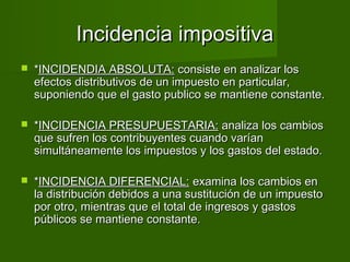 Incidencia impositiva
   *INCIDENDIA ABSOLUTA: consiste en analizar los
    efectos distributivos de un impuesto en particular,
    suponiendo que el gasto publico se mantiene constante.

   *INCIDENCIA PRESUPUESTARIA: analiza los cambios
    que sufren los contribuyentes cuando varían
    simultáneamente los impuestos y los gastos del estado.

   *INCIDENCIA DIFERENCIAL: examina los cambios en
    la distribución debidos a una sustitución de un impuesto
    por otro, mientras que el total de ingresos y gastos
    públicos se mantiene constante.
 