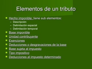 Elementos de un tributo
   Hecho imponible: tiene sub elementos:
    – Descripción
    – Delimitación espacial
    – Delimitación temporal
   Base imponible
   Unidad contribuyente
   Exenciones
   Deducciones o desgravaciones de la base
   Base sujeta al impuesto
   Tipo impositivo
   Deducciones al impuesto determinado
 