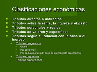 Clasificaciones económicas
       Tributos   directos e indirectos
       Tributos   sobre la renta, la riqueza y el gasto
       Tributos   personales y reales
       Tributos   ad valoren y específicos
       Tributos   según su relación con la base o el
        ingreso
    –     Tributos progresivos
            Global
            Por escalones
            Por deducción fija a la base de un impuesto proporcional
    –     Tributos regresivos
    –     Tributos proporcional
 