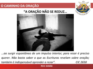 O CAMINHO DA ORAÇÃO
RCC GOIÁS
“A ORAÇÃO NÃO SE REDUZ…
...ao surgir espontâneo de um impulso interior; para rezar é preciso
querer. Não basta saber o que as Escrituras revelam sobre oração;
também é indispensável aprender a rezar”. CIC 2650
 