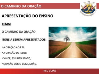 O CAMINHO DA ORAÇÃO
RCC GOIÁS
APRESENTAÇÃO DO ENSINO
TEMA:
O CAMINHO DA ORAÇÃO
ITENS A SEREM APRESENTADOS:
A ORAÇÃO AO PAI;
A ORAÇÃO DE JESUS;
VINDE, ESPÍRITO SANTO;
ORAÇÃO COMO COMUNHÃO.
 