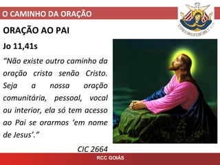 O CAMINHO DA ORAÇÃO
RCC GOIÁS
ORAÇÃO AO PAI
Jo 11,41s
“Não existe outro caminho da
oração crista senão Cristo.
Seja a nossa oração
comunitária, pessoal, vocal
ou interior, ela só tem acesso
ao Pai se orarmos ‘em nome
de Jesus’.”
CIC 2664
 