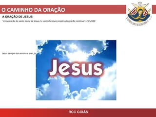 O CAMINHO DA ORAÇÃO
RCC GOIÁS
A ORAÇÃO DE JESUS
“A invocação do santo nome de Jesus é o caminho mais simples da oração contínua”. CIC 2650
Jesus sempre nos ensina a orar, com palavras e atitudes.
 