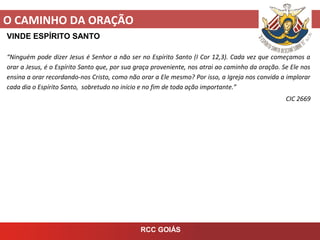 O CAMINHO DA ORAÇÃO
RCC GOIÁS
VINDE ESPÍRITO SANTO
“Ninguém pode dizer Jesus é Senhor a não ser no Espírito Santo (I Cor 12,3). Cada vez que começamos a
orar a Jesus, é o Espírito Santo que, por sua graça proveniente, nos atrai ao caminho da oração. Se Ele nos
ensina a orar recordando-nos Cristo, como não orar a Ele mesmo? Por isso, a Igreja nos convida a implorar
cada dia o Espírito Santo, sobretudo no início e no fim de toda ação importante.”
CIC 2669
 