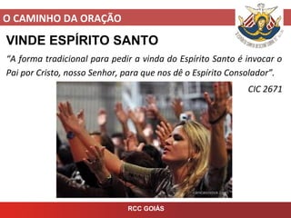 O CAMINHO DA ORAÇÃO
RCC GOIÁS
VINDE ESPÍRITO SANTO
“A forma tradicional para pedir a vinda do Espírito Santo é invocar o
Pai por Cristo, nosso Senhor, para que nos dê o Espírito Consolador”.
CIC 2671
 
