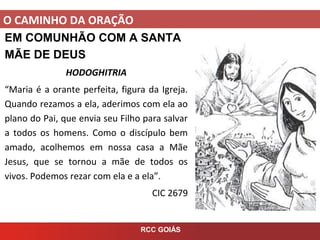 O CAMINHO DA ORAÇÃO
RCC GOIÁS
EM COMUNHÃO COM A SANTA
MÃE DE DEUS
HODOGHITRIA
“Maria é a orante perfeita, figura da Igreja.
Quando rezamos a ela, aderimos com ela ao
plano do Pai, que envia seu Filho para salvar
a todos os homens. Como o discípulo bem
amado, acolhemos em nossa casa a Mãe
Jesus, que se tornou a mãe de todos os
vivos. Podemos rezar com ela e a ela”.
CIC 2679
 