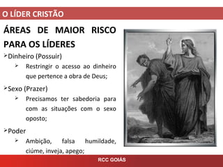 O LÍDER CRISTÃO
RCC GOIÁS
ÁREAS DE MAIOR RISCO
PARA OS LÍDERES
Dinheiro (Possuir)
 Restringir o acesso ao dinheiro
que pertence a obra de Deus;
Sexo (Prazer)
 Precisamos ter sabedoria para
com as situações com o sexo
oposto;
Poder
 Ambição, falsa humildade,
ciúme, inveja, apego;
 