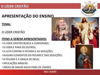 O LÍDER CRISTÃO
RCC GOIÁS
APRESENTAÇÃO DO ENSINO
TEMA:
O LÍDER CRISTÃO
ITENS A SEREM APRESENTADOS:
O LÍDER CRISTÃO BUSCA A CONVERSÃO;
O LÍDER É PARA OS OUTROS;
A LUTA CONTRA O PECADO E AS SEDUÇÕES.
ALGUNS ELEMENTOS DO PECADO E DAS SEDUÇÕES;
O PECADO E A GRAÇA DE DEUS;
APLICAÇÕES BÁSICAS.
ÁREAS DE MAIOR RISCO PARA OS LÍDERES.
 
