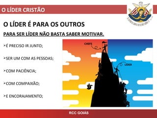 O LÍDER CRISTÃO
RCC GOIÁS
O LÍDER É PARA OS OUTROS
PARA SER LÍDER NÃO BASTA SABER MOTIVAR.
É PRECISO IR JUNTO;
SER UM COM AS PESSOAS;
COM PACIÊNCIA;
COM COMPAIXÃO;
E ENCORAJAMENTO;
 