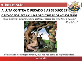 O LÍDER CRISTÃO
RCC GOIÁS
A LUTA CONTRA O PECADO E AS SEDUÇÕES
O PECADO NOS LEVA A CULPAR OS OUTROS PELOS NOSSOS ERROS
"Disse o homem: a mulher que me destes por esposa deu-me o fruto e eu comi".
Gênesis 3, 12
Deus aceita nosso arrependimento, mas não nos isenta da responsabilidade.
 