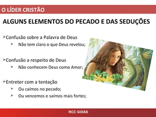 O LÍDER CRISTÃO
RCC GOIÁS
ALGUNS ELEMENTOS DO PECADO E DAS SEDUÇÕES
Confusão sobre a Palavra de Deus
 Não tem claro o que Deus revelou;
Confusão a respeito de Deus
 Não conhecem Deus como Amor;
Entreter com a tentação
 Ou caímos no pecado;
 Ou vencemos e saímos mais fortes;
 