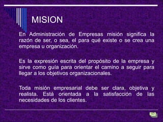 MISION En Administración de Empresas misión significa la razón de ser, o sea, el para qué existe o se crea una empresa u organización. Es la expresión escrita del propósito de la empresa y sirve como guía para orientar el camino a seguir para llegar a los objetivos organizacionales.  Toda misión empresarial debe ser clara, objetiva y realista. Está orientada a la satisfacción de las necesidades de los clientes. 