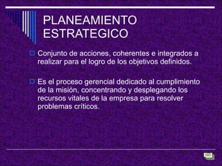 PLANEAMIENTO ESTRATEGICO Conjunto de acciones, coherentes e integrados a realizar para el logro de los objetivos definidos. Es el proceso gerencial dedicado al cumplimiento de la misión, concentrando y desplegando los recursos vitales de la empresa para resolver problemas críticos. 