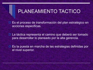 PLANEAMIENTO TACTICO Es el proceso de transformación del plan estratégico en acciones especificas. La táctica representa el camino que deberá ser tomado para desarrollar lo planeado por la alta gerencia. Es la puesta en marcha de las estrategias definidas por el nivel superior. 