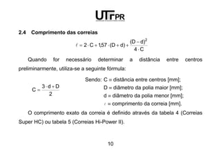 10
2.4 Comprimento das correias
C4
)dD(
)dD(57,1C2
2
⋅
−
++⋅+⋅=l
Quando for necessário determinar a distância entre centros
preliminarmente, utiliza-se a seguinte fórmula:
2
Dd3
C
+⋅
=
Sendo: C ≡ distância entre centros [mm];
D ≡ diâmetro da polia maior [mm];
d ≡ diâmetro da polia menor [mm];
l ≡ comprimento da correia [mm].
O comprimento exato da correia é definido através da tabela 4 (Correias
Super HC) ou tabela 5 (Correias Hi-Power II).
 