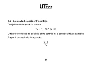 11
2.5 Ajuste da distância entre centros
Comprimento de ajuste da correia:
)dD(57,1CA +⋅−= ll
O fator de correção da distância entre centros (h) é definido através da tabela
6 a partir do resultado da equação:
A
dD
l
−
 