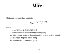 12
Distância entre centros ajustada:
( )
2
dDh
C A
)A(
−⋅−
=
l
Onde:
Al ≡ comprimento de ajuste [mm]
Cl ≡ comprimento da correia escolhida [mm];
h ≡ fator de correção da distância entre centros [adimensional]
D ≡ diâmetro da polia maior [mm]
d ≡ diâmetro da polia menor [mm]
 