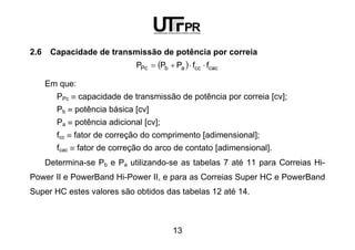 13
2.6 Capacidade de transmissão de potência por correia
( ) cacccabPc ffPPP ⋅⋅+=
Em que:
PPc ≡ capacidade de transmissão de potência por correia [cv];
Pb ≡ potência básica [cv]
Pa ≡ potência adicional [cv];
fcc ≡ fator de correção do comprimento [adimensional];
fcac ≡ fator de correção do arco de contato [adimensional].
Determina-se Pb e Pa utilizando-se as tabelas 7 até 11 para Correias Hi-
Power II e PowerBand Hi-Power II, e para as Correias Super HC e PowerBand
Super HC estes valores são obtidos das tabelas 12 até 14.
 