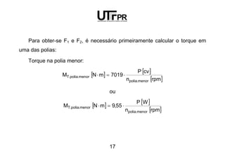 17
Para obter-se F1 e F2, é necessário primeiramente calcular o torque em
uma das polias:
Torque na polia menor:
[ ] [ ]
[ ]rpmn
cvP
7019mNM
menor.polia
menor.polia.T ⋅=⋅
ou
[ ] [ ]
[ ]rpmn
WP
55,9mNM
menor.polia
menor.polia.T ⋅=⋅
 