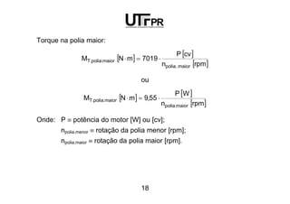 18
Torque na polia maior:
[ ] [ ]
[ ]rpmn
cvP
7019mNM
maior..polia
maior.polia.T ⋅=⋅
ou
[ ] [ ]
[ ]rpmn
WP
55,9mNM
maior.polia
maior.polia.T ⋅=⋅
Onde: P ≡ potência do motor [W] ou [cv];
npolia.menor ≡ rotação da polia menor [rpm];
npolia.maior ≡ rotação da polia maior [rpm].
 