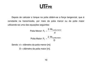 19
Depois de calcular o torque na polia obtém-se a força tangencial, que é
constante na transmissão, por meio da polia menor ou da polia maior
utilizando-se uma das equações seguintes:
Polia Menor:
d
M2
F
menor.polia.T
T
⋅
=
Polia Maior:
D
M2
F
maior.polia.T
T
⋅
=
Sendo: d ≡ diâmetro da polia menor [m];
D ≡ diâmetro da polia maior [m].
 