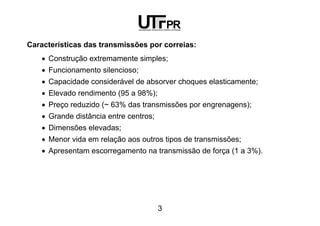 3
Características das transmissões por correias:
• Construção extremamente simples;
• Funcionamento silencioso;
• Capacidade considerável de absorver choques elasticamente;
• Elevado rendimento (95 a 98%);
• Preço reduzido (~ 63% das transmissões por engrenagens);
• Grande distância entre centros;
• Dimensões elevadas;
• Menor vida em relação aos outros tipos de transmissões;
• Apresentam escorregamento na transmissão de força (1 a 3%).
 